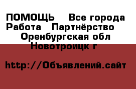 ПОМОЩЬ  - Все города Работа » Партнёрство   . Оренбургская обл.,Новотроицк г.